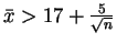 $ \bar{x} > 17 + \frac{5}{\sqrt{n}}$