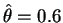 $\hat{\theta}=0.6$