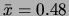 $\bar{x}=0.48$